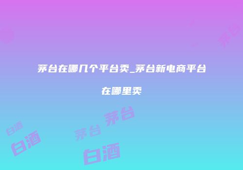 茅台在哪几个平台卖_茅台新电商平台在哪里卖