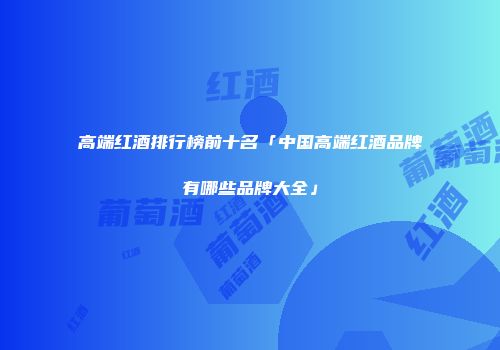 高端红酒排行榜前十名「中国高端红酒品牌有哪些品牌大全」