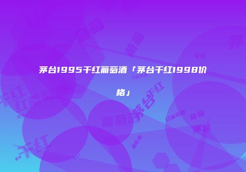 茅台1995干红葡萄酒「茅台干红1998价格」