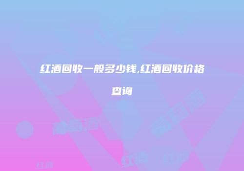红酒回收一般多少钱,红酒回收价格查询
