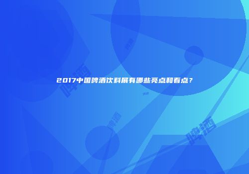 2017中国啤酒饮料展有哪些亮点和看点？