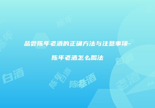 品尝陈年老酒的正确方法与注意事项-陈年老酒怎么喝法