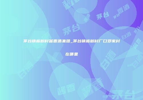 茅台镇椿树村酱香酒集团_茅台镇椿树村厂口邓家村在哪里