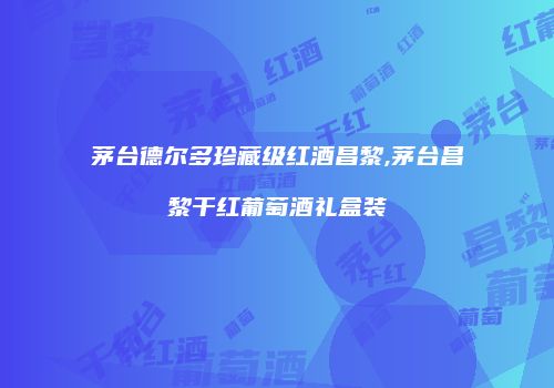 茅台德尔多珍藏级红酒昌黎,茅台昌黎干红葡萄酒礼盒装