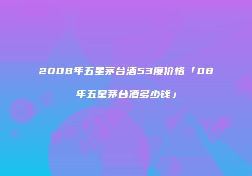 2008年五星茅台酒53度价格「08年五星茅台酒多少钱」