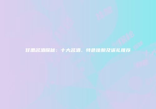 甘肃名酒探秘：十大名酒、特色佳酿及送礼推荐