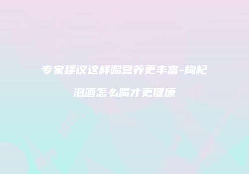 专家建议这样喝营养更丰富-枸杞泡酒怎么喝才更健康