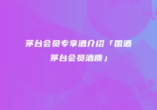 茅台会员专享酒介绍「国酒茅台会员酒质」
