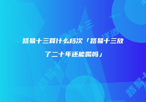 路易十三算什么档次「路易十三放了二十年还能喝吗」
