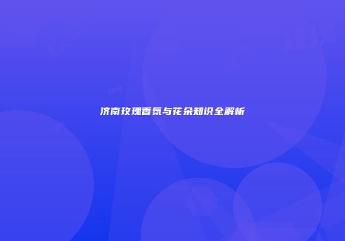 济南玫瑰香氛与花朵知识全解析