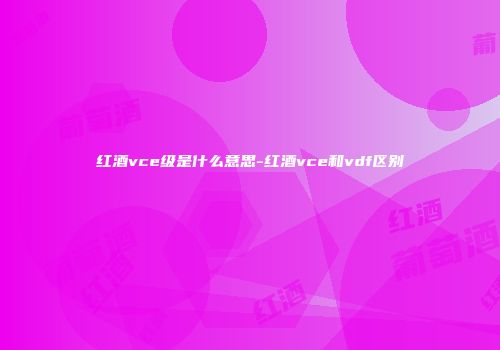 红酒vce级是什么意思-红酒vce和vdf区别