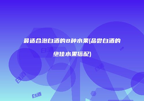 最适合泡白酒的8种水果(品尝白酒的绝佳水果搭配)