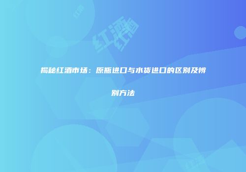 揭秘红酒市场：原瓶进口与水货进口的区别及辨别方法