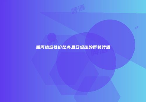 如何挑选性价比高且口感佳的听装啤酒