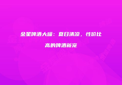 金星啤酒大罐：夏日清凉，性价比高的啤酒新宠