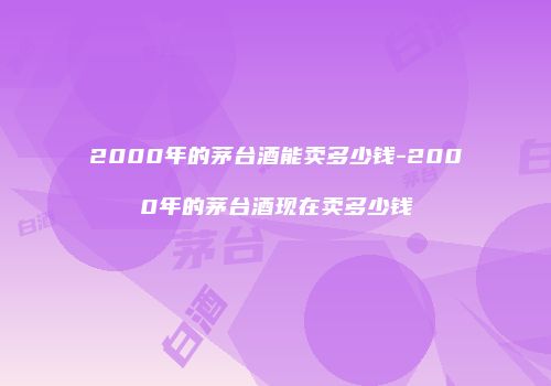 2000年的茅台酒能卖多少钱-2000年的茅台酒现在卖多少钱