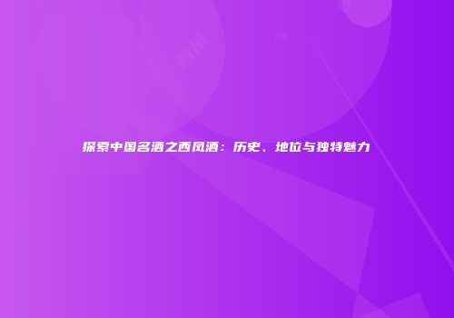 探索中国名酒之西凤酒：历史、地位与独特魅力