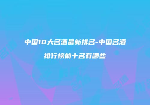 中国10大名酒最新排名-中国名酒排行榜前十名有哪些