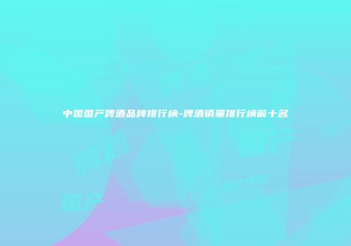 中国国产啤酒品牌排行榜-啤酒销量排行榜前十名