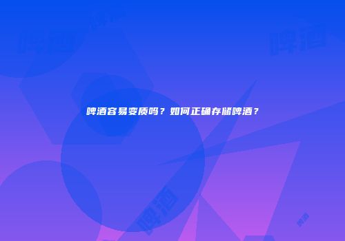 啤酒容易变质吗？如何正确存储啤酒？