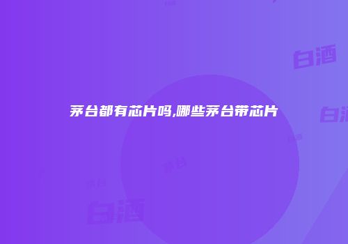 茅台都有芯片吗,哪些茅台带芯片