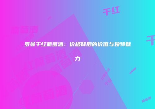 罗曼干红葡萄酒：价格背后的价值与独特魅力