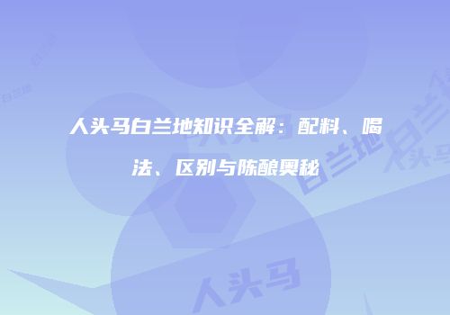 人头马白兰地知识全解：配料、喝法、区别与陈酿奥秘