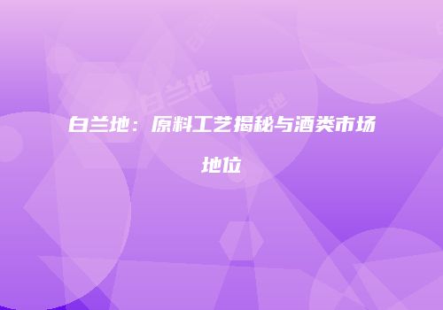白兰地：原料工艺揭秘与酒类市场地位