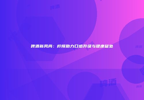 啤酒新风尚：柠檬助力口感升级与健康益处