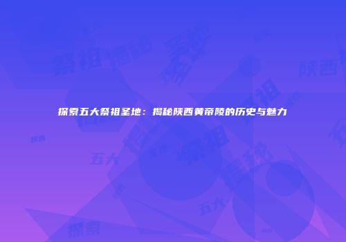 探索五大祭祖圣地：揭秘陕西黄帝陵的历史与魅力