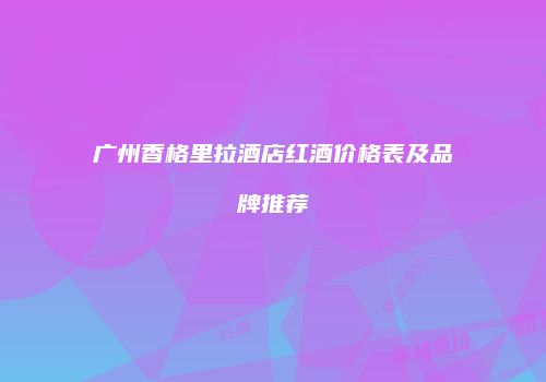 广州香格里拉酒店红酒价格表及品牌推荐