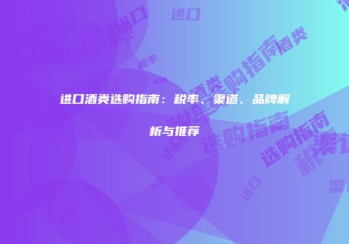 进口酒类选购指南：税率、渠道、品牌解析与推荐