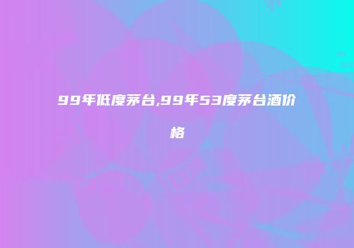 99年低度茅台,99年53度茅台酒价格
