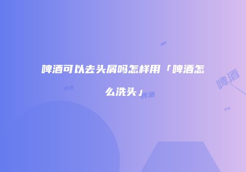 啤酒可以去头屑吗怎样用「啤酒怎么洗头」
