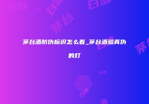 茅台酒防伪标识怎么看_茅台酒验真伪的灯