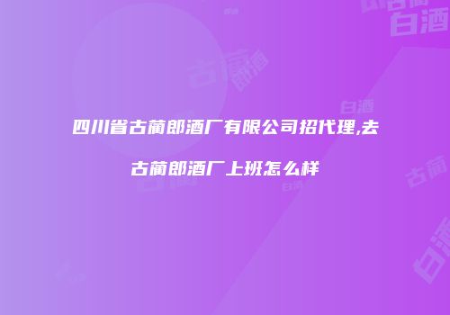 四川省古蔺郎酒厂有限公司招代理,去古蔺郎酒厂上班怎么样