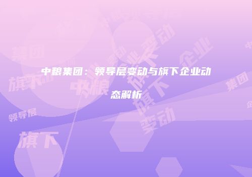 中粮集团：领导层变动与旗下企业动态解析