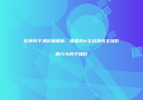 欧洲豹干酒价格解析、德国豹2主战坦克全球影响力与豹子知识