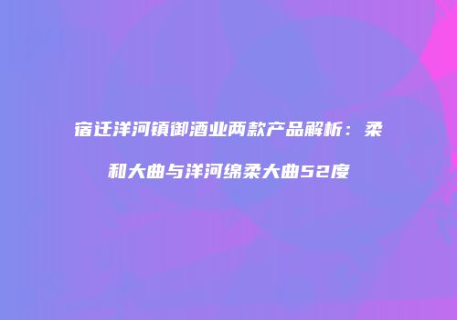 宿迁洋河镇御酒业两款产品解析：柔和大曲与洋河绵柔大曲52度
