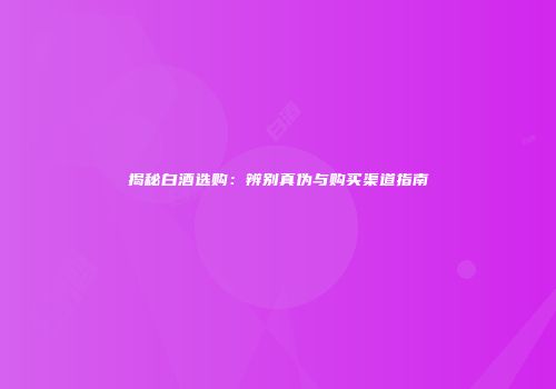 揭秘白酒选购：辨别真伪与购买渠道指南