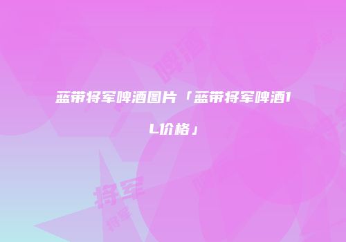 蓝带将军啤酒图片「蓝带将军啤酒1L价格」