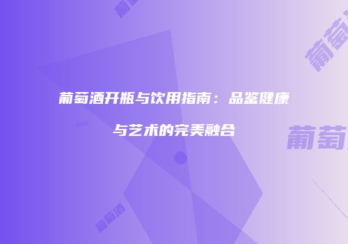 葡萄酒开瓶与饮用指南：品鉴健康与艺术的完美融合