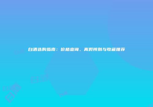 白酒选购指南：价格查询、真假辨别与收藏推荐