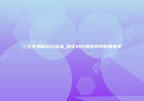 二十年酒杏花村出品_杏花村白酒系列我们哪些年