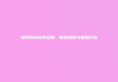 如何辨别真伪劲酒：购买指南与鉴别方法