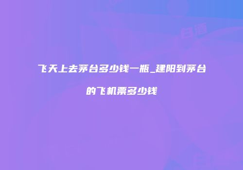 飞天上去茅台多少钱一瓶_建阳到茅台的飞机票多少钱