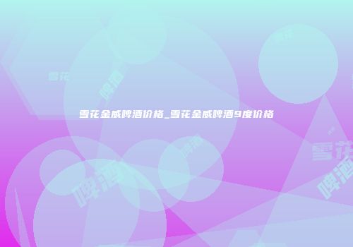 雪花金威啤酒价格_雪花金威啤酒9度价格