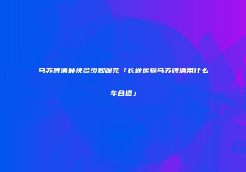 乌苏啤酒最快多少秒喝完「长途运输乌苏啤酒用什么车合适」