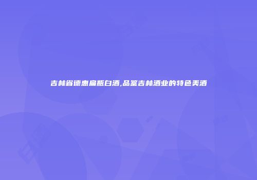 吉林省德惠扁瓶白酒,品鉴吉林酒业的特色美酒