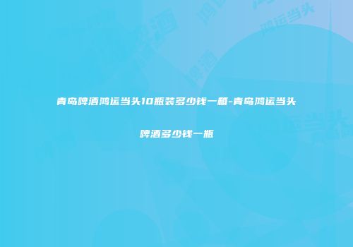 青岛啤酒鸿运当头10瓶装多少钱一箱-青岛鸿运当头啤酒多少钱一瓶